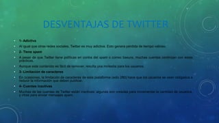 DESVENTAJAS DE TWITTER
• 1- Adictiva
• Al igual que otras redes sociales, Twitter es muy adictiva. Esto genera pérdida de tiempo valioso.
• 2- Tiene spam
• A pesar de que Twitter tiene políticas en contra del spam o correo basura, muchas cuentas continúan con estas
prácticas.
• Aunque este contenido es fácil de remover, resulta una molestia para los usuarios.
• 3- Limitación de caracteres
• En ocasiones, la limitación de caracteres de esta plataforma (solo 280) hace que los usuarios se vean obligados a
reducir la información que deben publicar.
• 4- Cuentas inactivas
• Muchas de las cuentas de Twitter están inactivas: algunas son creadas para incrementar la cantidad de usuarios,
y otras para enviar mensajes spam.
 