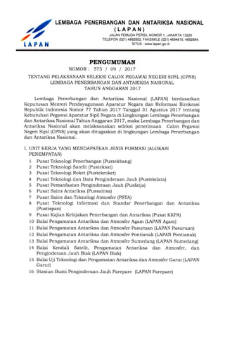 PENGUMUMAN
NOMOR: 575 / 09 / 2017
TENTANG PELAKSANAAN SELEKSI CALON PEGAWAI NEGERI SIPIL (CPNS)
LEMBAGA PENERBANGAN DAN ANTARIKSA NASIONAL
TAHUN ANGGARAN 2017
Lembaga Penerbangan dan Antariksa Nasional (LAPAN) berdasarkan
Keputusan Menteri Pendayagunaan Aparatur Negara dan Reformasi Birokrasi
Republik Indonesia Nomor 77 Tahun 2017 Tanggal 31 Agustus 2017 tentang
Kebutuhan Pegawai Aparatur Sipil Negara di Lingkungan Lembaga Penerbangan
dan Antariksa Nasional Tahun Anggaran 2017, maka Lembaga Penerbangan dan
Antariksa Nasional akan melaksanakan seleksi penerimaan Calon Pegawai
Negeri Sipil (CPNS) yang akan ditugaskan di lingkungan Lembaga Penerbangan
dan Antariksa Nasional.
I. UNIT KERJA YANG MENDAPATKAN JENIS FORMASI (ALOKASI
PENEMPATAN)
1Pusat Teknologi Penerbangan (Pustekbang)
2Pusat Teknologi Satelit (Pusteksat)
3Pusat Teknologi Roket (Pustekroket)
4Pusat Teknologi dan Data Penginderaan Jauh (Pustekdata)
5Pusat Pemanfaatan Penginderaan Jauh (Pusfatja)
6Pusat Sains Antariksa (Pussainsa)
7Pusat Sains dan Teknologi Atmosfer (PSTA)
8Pusat Teknologi Informasi dan Standar Penerbangan dan Antariksa
(Pustispan)
9Pusat Kajian Kebijakan Penerbangan dan Antariksa (Pusat KKPA)
10Balai Pengamatan Antariksa dan Atmosfer Agam (LAPAN Agam)
11Balai Pengamatan Antariksa dan Atmosfer Pasuruan (LAPAN Pasuruan)
12Balai Pengamatan Antariksa dan Atmosfer Pontianak (LAPAN Pontianak)
13Balai Pengamatan Antariksa dan Atmosfer Sumedang (LAPAN Sumedang)
14Balai Kendali Satelit, Pengamatan Antariksa dan Atmosfer, dan
Penginderaan Jauh Biak (LAPAN Biak)
15Balai Uji Teknologi dan Pengamatan Antariksa dan Atmosfer Garut (LAPAN
Garut)
16Stasiun Bumi Penginderaan Jauh Parepare (LAPAN Parepare)
LEMBAGA PENERBANGAN DAN ANTARIKSA NASIONAL
(LAPAN)
JALANPEMUDAPERSILN0MOR1. JAKARTA 13220
TELEPON (021) 4892802, FAKSIMILE (021) 4894815. 4892884,
LAPANSITUS : www.lapan.go.id
 