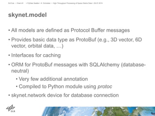• All models are defined as Protocol Buffer messages
• Provides basic data type as ProtoBuf (e.g., 3D vector, 6D
vector, orbital data, …)
• Interfaces for caching
• ORM for ProtoBuf messages with SQLAlchemy (database-
neutral)
• Very few additional annotation
• Compiled to Python module using protoc
• skynet.network device for database connection
skynet.model
> PyData Seattle > A. Schreiber • High-Throughput Processing of Space Debris Data > 26.07.2015DLR.de • Chart 43
 