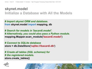 skynet.model
Initialize a Database with All the Models
> PyData Seattle > A. Schreiber • High-Throughput Processing of Space Debris Data > 26.07.2015DLR.de • Chart 47
# Import skynet ORM and database.
from skynet.model import mapping, db
# Search for models in 'bacardi.model'.
# Alternatively, you could also pass a Python module.
mapping.Mapper.scan_module('bacardi.model’)
# Connect to SQLite database
store = db.DataStore('sqlite:///bacardi.db')
# Create all tables (SQL schemas) for
# the registered models.
store.create_tables()
 