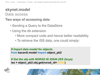 Two ways of accessing data
• Sending a Query to the DataStore
• Using the db extension
• More compact code and hence better readability
• To retrieve the ISS data, one could simply:
skynet.model
Data access
> PyData Seattle > A. Schreiber • High-Throughput Processing of Space Debris Data > 26.07.2015DLR.de • Chart 48
# Import data model for objects.
from bacardi.model import object_pb2
# Get the obj with NORAD ID 25544 (ISS Zarya).
iss = object_pb2.obj.get(norad_id=25544)
 