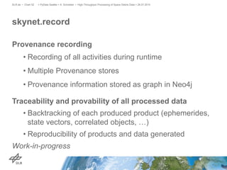 Provenance recording
• Recording of all activities during runtime
• Multiple Provenance stores
• Provenance information stored as graph in Neo4j
Traceability and provability of all processed data
• Backtracking of each produced product (ephemerides,
state vectors, correlated objects, …)
• Reproducibility of products and data generated
Work-in-progress
skynet.record
> PyData Seattle > A. Schreiber • High-Throughput Processing of Space Debris Data > 26.07.2015DLR.de • Chart 52
 