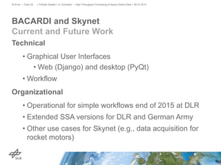 Technical
• Graphical User Interfaces
• Web (Django) and desktop (PyQt)
• Workflow
Organizational
• Operational for simple workflows end of 2015 at DLR
• Extended SSA versions for DLR and German Army
• Other use cases for Skynet (e.g., data acquisition for
rocket motors)
BACARDI and Skynet
Current and Future Work
> PyData Seattle > A. Schreiber • High-Throughput Processing of Space Debris Data > 26.07.2015DLR.de • Chart 53
 