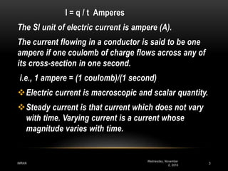 Wednesday, November
2, 2016
IMRAN 3
I = q / t Amperes
The SI unit of electric current is ampere (A).
The current flowing in a conductor is said to be one
ampere if one coulomb of charge flows across any of
its cross-section in one second.
i.e., 1 ampere = (1 coulomb)/(1 second)
Electric current is macroscopic and scalar quantity.
Steady current is that current which does not vary
with time. Varying current is a current whose
magnitude varies with time.
 