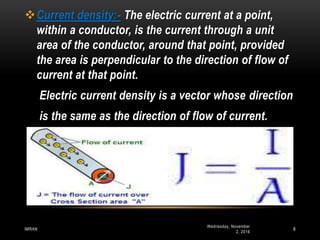 Wednesday, November
2, 2016
IMRAN 8
Current density:- The electric current at a point,
within a conductor, is the current through a unit
area of the conductor, around that point, provided
the area is perpendicular to the direction of flow of
current at that point.
Electric current density is a vector whose direction
is the same as the direction of flow of current.
 