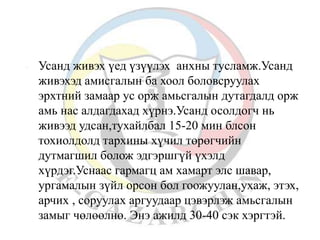  Усанд живэх үед үзүүлэх анхны тусламж.Усанд 
живэхэд амисгалын ба хоол боловсруулах 
эрхтний замаар ус орж амьсгалын дутагдалд орж 
амь нас алдагдахад хүрнэ.Усанд осолдогч нь 
живээд удсан,тухайлбал 15-20 мин блсон 
тохиолдолд тархины хүчил төрөгчийн 
дутмагшил болож эдгэршгүй үхэлд 
хүрдэг.Уснаас гармагц ам хамарт элс шавар, 
ургамалын зүйл орсон бол гоожуулан,ухаж, этэх, 
арчих , соруулах аргуудаар цэвэрлэж амьсгалын 
замыг чөлөөлнө. Энэ ажилд 30-40 сэк хэргтэй. 
 