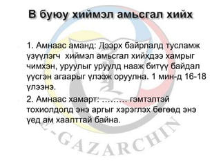 1. Амнаас аманд: Дээрх байрлалд тусламж 
үзүүлэгч хиймэл амьсгал хийхдээ хамрыг 
чимхэн, уруулыг уруулд нааж битүү байдал 
үүсгэн агаарыг үлээж оруулна. 1 мин-д 16-18 
үлээнэ. 
 2. Амнаас хамарт: ……… гэмтэлтэй 
тохиолдолд энэ аргыг хэрэглэх бөгөөд энэ 
үед ам хаалттай байна. 
 