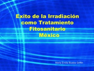 Exito de la Irradiación
como Tratamiento
Fitosanitario
México
Maria Emilia Bustos Griffin
 