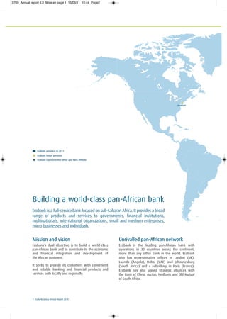 New York
2 Ecobank Group Annual Report 20102 Ecobank Group Annual Report 2010
Mission and vision
Ecobank’s dual objective is to build a world-class
pan-African bank and to contribute to the economic
and financial integration and development of
the African continent.
It seeks to provide its customers with convenient
and reliable banking and financial products and
services both locally and regionally.
Unrivalled pan-African network
Ecobank is the leading pan-African bank with
operations in 32 countries across the continent,
more than any other bank in the world. Ecobank
also has representative offices in London (UK),
Luanda (Angola), Dubai (UAE) and Johannesburg
(South Africa) and a subsidiary in Paris (France).
Ecobank has also signed strategic alliances with
the Bank of China, Accion, Nedbank and Old Mutual
of South Africa.
Ecobank is a full-service bank focused on sub-Saharan Africa. It provides a broad
range of products and services to governments, financial institutions,
multinationals, international organizations, small and medium enterprises,
micro businesses and individuals.
Building a world-class pan-African bank
Ecobank presence in 2011
Ecobank future presence
Ecobank representative office and Paris affiliate
0769_Annual report 8.0_Mise en page 1 15/06/11 10:44 Page2
 