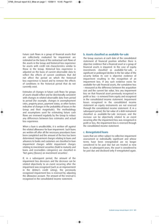 Ecobank Group Annual Report 2010 101
Future cash flows in a group of financial assets that
are collectively evaluated for impairment are
estimated on the basis of the contractual cash flows of
the assets in the Group and historical loss experience
for assets with credit risk characteristics similar to
those in the Group. Historical loss experience is
adjusted on the basis of current observable data to
reflect the effects of current conditions that did
not affect the period on which the historical
loss experience is based and to remove the effects
of conditions in the historical period that do not
currently exist.
Estimates of changes in future cash flows for groups
of assets should reflect and be directionally consistent
with changes in related observable data from period
to period (for example, changes in unemployment
rates, property prices, payment status, or other factors
indicative of changes in the probability of losses in the
Group and their magnitude). The methodology
and assumptions used for estimating future cash
flows are reviewed regularly by the Group to reduce
any differences between loss estimates and actual
loss experience.
When a loan is uncollectible, it is written off against
the related allowance for loan impairment. Such loans
are written off after all the necessary procedures have
been completed and the amount of the loss has been
determined. Impairment charges relating to loans and
advances to banks and customers are classified in loan
impairment charges whilst impairment charges
relating to investment securities (hold to maturity and
loans and receivables categories) are classified in
‘Net gains/(losses) on investment securities’.
If, in a subsequent period, the amount of the
impairment loss decreases and the decrease can be
related objectively to an event occurring after the
impairment was recognised (such as an improvement
in the debtor’s credit rating), the previously
recognised impairment loss is reversed by adjusting
the allowance account. The amount of the reversal is
recognised in the consolidated income statement.
b. Assets classified as available-for-sale
The Group assesses at each date of the consolidated
statement of financial position whether there is
objective evidence that a financial asset or a group of
financial assets is impaired. In the case of equity
investments classified as available-for-sale, a
significant or prolonged decline in the fair value of the
security below its cost is objective evidence of
impairment resulting in the recognition of an
impairment loss. If any such evidence exists for
available-for-sale financial assets, the cumulative loss
– measured as the difference between the acquisition
cost and the current fair value, less any impairment
loss on that financial asset previously recognised in
profit or loss – is removed from equity and recognised
in the consolidated income statement. Impairment
losses recognised in the consolidated income
statement on equity instruments are not reversed
through the consolidated income statement. If, in a
subsequent period, the fair value of a debt instrument
classified as available-for-sale increases and the
increase can be objectively related to an event
occurring after the impairment loss was recognised in
profit or loss, the impairment loss is reversed through
the consolidated income statement.
c. Renegotiated loans
Loans that are either subject to collective impairment
assessment or individually significant and whose
terms have been renegotiated are no longer
considered to be past due but are treated as new
loans. In subsequent years, the asset is considered to
be past due and disclosed only if renegotiated again.
0769_Annual report 8.0_Mise en page 1 15/06/11 10:45 Page101
 