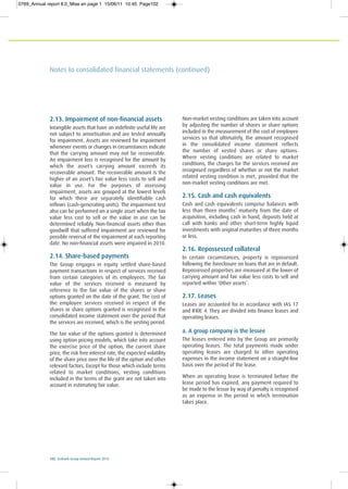 102 Ecobank Group Annual Report 2010
Notes to consolidated financial statements (continued)
2.13. Impairment of non-financial assets
Intangible assets that have an indefinite useful life are
not subject to amortisation and are tested annually
for impairment. Assets are reviewed for impairment
whenever events or changes in circumstances indicate
that the carrying amount may not be recoverable.
An impairment loss is recognised for the amount by
which the asset’s carrying amount exceeds its
recoverable amount. The recoverable amount is the
higher of an asset’s fair value less costs to sell and
value in use. For the purposes of assessing
impairment, assets are grouped at the lowest levels
for which there are separately identifiable cash
inflows (cash-generating units). The impairment test
also can be performed on a single asset when the fair
value less cost to sell or the value in use can be
determined reliably. Non-financial assets other than
goodwill that suffered impairment are reviewed for
possible reversal of the impairment at each reporting
date. No non-financial assets were impaired in 2010.
2.14. Share-based payments
The Group engages in equity settled share-based
payment transactions in respect of services received
from certain categories of its employees. The fair
value of the services received is measured by
reference to the fair value of the shares or share
options granted on the date of the grant. The cost of
the employee services received in respect of the
shares or share options granted is recognised in the
consolidated income statement over the period that
the services are received, which is the vesting period.
The fair value of the options granted is determined
using option pricing models, which take into account
the exercise price of the option, the current share
price, the risk free interest rate, the expected volatility
of the share price over the life of the option and other
relevant factors. Except for those which include terms
related to market conditions, vesting conditions
included in the terms of the grant are not taken into
account in estimating fair value.
Non-market vesting conditions are taken into account
by adjusting the number of shares or share options
included in the measurement of the cost of employee
services so that ultimately, the amount recognised
in the consolidated income statement reflects
the number of vested shares or share options.
Where vesting conditions are related to market
conditions, the charges for the services received are
recognised regardless of whether or not the market
related vesting condition is met, provided that the
non-market vesting conditions are met.
2.15. Cash and cash equivalents
Cash and cash equivalents comprise balances with
less than three months’ maturity from the date of
acquisition, including cash in hand, deposits held at
call with banks and other short-term highly liquid
investments with original maturities of three months
or less.
2.16. Repossessed collateral
In certain circumstances, property is repossessed
following the foreclosure on loans that are in default.
Repossessed properties are measured at the lower of
carrying amount and fair value less costs to sell and
reported within ‘Other assets’.
2.17. Leases
Leases are accounted for in accordance with IAS 17
and IFRIC 4. They are divided into finance leases and
operating leases.
a. A group company is the lessee
The leases entered into by the Group are primarily
operating leases. The total payments made under
operating leases are charged to other operating
expenses in the income statement on a straight-line
basis over the period of the lease.
When an operating lease is terminated before the
lease period has expired, any payment required to
be made to the lessor by way of penalty is recognised
as an expense in the period in which termination
takes place.
0769_Annual report 8.0_Mise en page 1 15/06/11 10:45 Page102
 