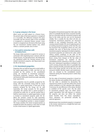 Ecobank Group Annual Report 2010 103
b. A group company is the lessor
When assets are held subject to a finance lease,
the present value of the lease payments is recognised
as a receivable. The difference between the gross
receivable and the present value of the receivable
is recognised as unearned finance income. Lease
income is recognised over the term of the lease using
the net investment method (before tax), which
reflects a constant periodic rate of return.
c. Fees paid in connection with
arranging leases
The Group makes payments to agents for services in
connection with negotiating lease contracts with the
Group’s lessees. For operating leases, the letting fees
are capitalised within the carrying amount of the
related investment property, and depreciated over
the life of the lease.
2.18. Investment properties
Properties that are held for long-term rental yields or
for capital appreciation or both, and that are not
occupied by the entities in the consolidated
group, are classified as investment properties.
Investment properties comprise office buildings
and Domestic Bank parks leased out under operating
lease agreements.
Some properties may be partially occupied by the
Group, with the remainder being held for rental
income or capital appreciation. If that part of the
property occupied by the Group can be sold
separately, the Group accounts for the portions
separately. The portion that is owner-occupied is
accounted for under IAS 16, and the portion that is
held for rental income or capital appreciation or both
is treated as investment property under IAS 40.
When the portions cannot be sold separately,
the whole property is treated as investment property
only if an insignificant portion is owner-occupied.
The Group considers the owner-occupied portion as
insignificant when the property is more than 5% held
to earn rental income or capital appreciation.
Recognition of investment properties takes place only
when it is probable that the future economic benefits
that are associated with the investment property will
flow to the entity and the cost can be measured
reliably. This is usually the day when all risks are
transferred. Investment properties are measured
initially at cost, including transaction costs. The
carrying amount includes the cost of replacing parts of
an existing investment property at the time the cost
has incurred if the recognition criteria are met; and
excludes the costs of day-to-day servicing of an
investment property. Subsequent to initial recognition,
investment properties are stated at fair value, which
reflects market conditions at the date of the
consolidated statement of financial position. Gains or
losses arising from changes in the fair value of
investment properties are included in the
consolidated income statement in the year in which
they arise. Subsequent expenditure is included in the
asset’s carrying amount only when it is probable that
future economic benefits associated with the item will
flow to the Group and the cost of the item can be
measured reliably. All other repairs and maintenance
costs are charged to the consolidated income
statement during the financial period in which they
are incurred.
The fair value of investment properties is based on
the nature, location and condition of the specific asset.
The fair value is calculated by discounting the
expected net rentals at a rate that reflects the current
market conditions as of the valuation date adjusted,
if necessary, for any difference in the nature, location
or condition of the specific asset. The fair value
of investment property does not reflect future
capital expenditure that will improve or enhance
the property and does not reflect the related
future benefits from this future expenditure.
These valuations are performed annually by
external appraisers.
Rental income from investment property is recognised
in the income statement on a straight-line basis over
the term of the lease.
0769_Annual report 8.0_Mise en page 1 15/06/11 10:45 Page103
 