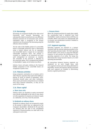 Ecobank Group Annual Report 2010 107
2.24. Borrowings
Borrowings are recognised initially at fair value net of
transaction costs incurred. Borrowings are
subsequently stated at amortised cost; any difference
between proceeds net of transaction costs and the
redemption value is recognised in the income
statement over the period of the borrowing using the
effective interest method.
The fair value of the liability portion of a convertible
bond or convertible preference share is determined
using a market interest rate for an equivalent
non-convertible bond or coupon for an equivalent
redeemable preference share. This amount is
recorded as a liability on an amortised cost basis
until extinguished on conversion or maturity.
The remainder of the proceeds is allocated to
the conversion option. This is recognised and included
in shareholders’ equity, net of income tax effects.
Interest, losses and gains relating to the financial
liability component of the convertible bonds are
recognised in profit or loss.
2.25. Fiduciary activities
Group companies commonly act as trustees and in
other fiduciary capacities that result in the holding or
placing of assets on behalf of individuals, trusts,
retirement benefit plans and other institutions.
These assets and income arising thereon are excluded
from these financial statements, as they are not
assets of the Group.
2.26. Share capital
a. Share issue costs
Ordinary shares are classified as equity. Incremental
costs directly attributable to the issue of new shares
or to the acquisition of a business are shown in equity
as a deduction, net of tax, from the proceeds.
b. Dividends on ordinary shares
Dividends on ordinary shares are recognised in equity
in the period in which they are approved by the
Company’s shareholders. Dividends for the year that
are declared after the date of the consolidated
statement of financial position are dealt with in the
subsequent events note.
c. Treasury shares
Where the company purchases its equity share capital,
the consideration paid is deducted from total
shareholders’ equity as treasury shares until they are
cancelled. Where such shares are subsequently sold
or reissued, any consideration received is included in
shareholders’ equity.
2.27. Segment reporting
Operating segments are reported in a manner
consistent with the internal reporting provided to the
chief operating decision-maker. The chief operating
decision-maker is the person or group that allocates
resources to and assesses the performance of the
operating segments of an entity. The Group has
determined the Group Executive Board as its chief
operating decisionmaker.
All transactions between business segments are
conducted on an arm´s length basis, with
intra-segment revenue and costs being eliminated in
Head Office. Income and expenses directly associated
with each segment are included in determining
business segment performance.
0769_Annual report 8.0_Mise en page 1 15/06/11 10:45 Page107
 