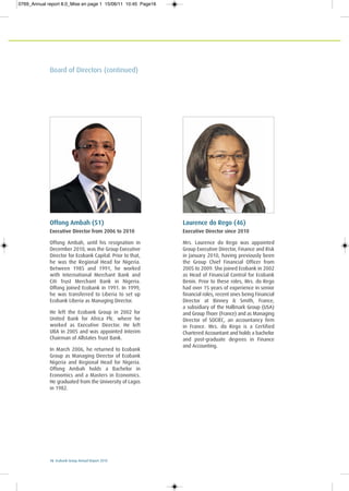 16 Ecobank Group Annual Report 2010
Board of Directors (continued)
Laurence do Rego (46)
Executive Director since 2010
Mrs. Laurence do Rego was appointed
Group Executive Director, Finance and Risk
in January 2010, having previously been
the Group Chief Financial Officer from
2005 to 2009. She joined Ecobank in 2002
as Head of Financial Control for Ecobank
Benin. Prior to these roles, Mrs. do Rego
had over 15 years of experience in senior
financial roles, recent ones being Financial
Director at Binney & Smith, France,
a subsidiary of the Hallmark Group (USA)
and Group Thoer (France) and as Managing
Director of SOCIEC, an accountancy firm
in France. Mrs. do Rego is a Certified
Chartered Accountant and holds a bachelor
and post-graduate degrees in Finance
and Accounting.
Offong Ambah (51)
Executive Director from 2006 to 2010
Offong Ambah, until his resignation in
December 2010, was the Group Executive
Director for Ecobank Capital. Prior to that,
he was the Regional Head for Nigeria.
Between 1985 and 1991, he worked
with International Merchant Bank and
Citi Trust Merchant Bank in Nigeria.
Offong joined Ecobank in 1991. In 1999,
he was transferred to Liberia to set up
Ecobank Liberia as Managing Director.
He left the Ecobank Group in 2002 for
United Bank for Africa Plc. where he
worked as Executive Director. He left
UBA in 2005 and was appointed Interim
Chairman of Allstates Trust Bank.
In March 2006, he returned to Ecobank
Group as Managing Director of Ecobank
Nigeria and Regional Head for Nigeria.
Offong Ambah holds a Bachelor in
Economics and a Masters in Economics.
He graduated from the University of Lagos
in 1982.
0769_Annual report 8.0_Mise en page 1 15/06/11 10:45 Page16
 