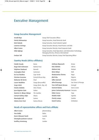 152 Ecobank Group Annual Report 2010
Executive Management
Group Executive Management
Arnold Ekpe Group Chief Executive Officer
Patrick Akinwuntan Group Executive, Head Domestic Bank
Dele Babade Group Executive, Head Ecobank Capital
Laurence do Rego Group Executive Director, Head Finance and Risk
Albert Essien Group Executive Director, Head Corporate Bank
Eddy Ogbogu Group Executive, Head Operations and Information Technology,
Managing Director, eProcess International
Evelyne Tall Group Executive Director, Group Chief Operating Officer
Country Heads (Africa affiliates)
Cheikh Travaly Benin
Roger Dah Achinanon Burkina-Faso
Stéphane Doukouré Burundi
Assiongbon Ekué Cameroon
Da Cruz Ibraltino Cape Verde
Christian Assossou Central African Rep.
Mahamat Ali Kerim Chad
Lazare Noulekou Congo (Brazzaville)
Serge Ackré Congo (Dem. Rep. of)
Charles Daboiko Côte d’Ivoire
Jean-Baptiste Siate Gabon
Marème B. Mbaye Ndiaye The Gambia
Samuel Ashitey Adjei Ghana
Moustapha Fall Guinea
Adama Sene Cissé Guinea-Bissau
Anthony Okpanachi Kenya
Kola Adeleke Liberia
Olufemi Salu Malawi
Binta Ndoye Mali
Moukaramou Chanou Niger
Jibril Aku Nigeria
Gilles Guérard Rwanda
Alfred Kasongo Sao Tome & Principe
Yves Coffi Quam-Dessou Senegal
Clement Dodoo Sierra Leone
James Cantamantu-Koomson Tanzania
Didier Correa Togo
Oladele Alabi Uganda
Charity Lumpa Zambia
Daniel Sackey Zimbabwe
Heads of representative offices and Paris affiliate
Albert Essien Johannesburg
Yoro Diallo Dubai
Karen Akiwumi Tanoh Luanda
Christophe Jocktane-Lawson Paris
Geoffrey Armstrong London
0769_Annual report 8.0_Mise en page 1 15/06/11 10:45 Page152
 