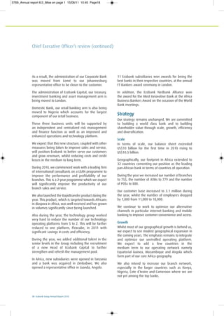 18 Ecobank Group Annual Report 2010
Chief Executive Officer’s review (continued)
As a result, the administration of our Corporate Bank
was moved from Lomé to our Johannesburg
representative office to be closer to the customer.
The administration of Ecobank Capital, our treasury,
investment banking and asset management arm is
being moved to London.
Domestic Bank, our retail banking arm is also being
moved to Nigeria which accounts for the largest
component of our retail business.
These three business units will be supported by
an independent and centralized risk management
and finance function as well as an improved and
enhanced operations and technology platform.
We expect that this new structure, coupled with other
measures being taken to improve sales and service,
will position Ecobank to better serve our customers
and grow revenues, whilst reducing costs and credit
losses in the medium to long term.
During 2010, we commenced work with a leading firm
of international consultants on a LEAN programme to
improve the performance and profitability of our
branches. This is a 2-year programme which we expect
will significantly improve the productivity of our
branch sales and service.
We also launched the Rapidtransfer product during the
year. This product, which is targeted towards Africans
in diaspora in Africa, was well received and has grown
in volumes significantly since being launched.
Also during the year, the technology group worked
very hard to reduce the number of our technology
operating platforms from 5 to 2. This will be further
reduced to one platform, Flexcube, in 2011 with
significant savings in costs and efficiency.
During the year, we added additional talent in the
senior levels in the Group including the recruitment
of a new Head of Ecobank Capital to further
strengthen and refresh the management pool.
In Africa, new subsidiaries were opened in Tanzania
and a bank was acquired in Zimbabwe. We also
opened a representative office in Luanda, Angola.
11 Ecobank subsidiaries won awards for being the
best banks in their respective countries, at the annual
FT Bankers award ceremony in London.
In addition, the Ecobank Nedbank Alliance won
the award for the Most Innovative Bank at the Africa
Business Bankers Award on the occasion of the World
Bank meetings.
Strategy
Our strategy remains unchanged. We are committed
to building a world class bank and to building
shareholder value through scale, growth, efficiency
and diversification.
Scale
In terms of scale, our balance sheet exceeded
US$10 billion for the first time in 2010 rising to
US$10.5 billion.
Geographically, our footprint in Africa extended to
32 countries cementing our position as the leading
pan-African bank in terms of countries of operation.
During the year we increased our number of branches
to 755, the number of ATMs to 779 and the number
of POSs to 888.
Our customer base increased to 3.1 million during
the year, whilst the number of employees dropped
by 1,000 from 11,000 to 10,000.
We continue to work to optimize our alternative
channels in particular internet banking and mobile
banking to improve customer convenience and access.
Growth
Whilst most of our geographical growth is behind us,
we expect to see modest geographical expansion in
the coming years. The emphasis remains to integrate
and optimize our unrivalled operating platform.
We expect to add a few countries in the
medium term to our operating network namely
Equatorial Guinea, Mozambique and Angola which
form part of our core Africa geography.
We also intend to increase our branch network,
especially in the larger countries such as Kenya,
Nigeria, Cote d’Ivoire and Cameroon where we are
not yet among the top banks.
0769_Annual report 8.0_Mise en page 1 15/06/11 10:45 Page18
 