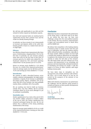 Ecobank Group Annual Report 2010 19
We will also add significantly to our ATM and POS
network to further expand our distribution capacity.
Our retail and corporate banks are working hard to
significantly increase their customer base and the
results are already showing through.
In particular, our focus remains to see strong growth
in revenues and deposits whilst at the same time
keeping growth in loans to a modest level and cost
in single digits.
Efficiency
Our efficiency showed some improvement after three
years of deterioration, dropping below 70% for the
first time. In particular, we saw revenues growing
faster than costs for the first time in four years as
revenues grew by 3% whilst costs reduced by 1%.
Headcount reduced by 10% and branch openings
reduced from 136 the previous year to 9 in 2010.
Return on average assets doubled to 1.4% during
the year. As a result of the improved performance,
return on average equity rose by 480 basis points to
10.4% and earnings per share doubled to 1.14 cents.
Diversification
We continue to build a diversified business across
markets, customers and geographies. No single country
contributes a majority of our revenues or profitability.
Our largest country, Nigeria, contributes 29% of our
assets and 28% of our revenues. Our most profitable
country, Ghana, contributes 38% of our profits.
We are working very hard to build our business
outside Africa. Our Paris affiliate, EBI SA currently
contributes about 3% of our assets although it is yet
to contribute to profitability.
Shareholder value
Market capitalization of our stock at the end of 2010
was US$991 million compared to US$892 million
at the end of 2009. Our market capitalization has
remained unchanged during the year. We do not
believe this is reflective of the strong underlying
fundamentals of the Group.
Return on average equity doubled to 10.4% as a result
of the improved performance. Earnings per share also
doubled to 1.14 US cents.
Conclusion
Whilst there has been a turnaround in the performance
of the Group, there is still much work to be done.
As we started the new year, we have seen
challenges arising from the socio-political situation
in Cote d’Ivoire, the rise in oil prices, natural disasters
in Japan and socio-political unrest in North Africa
and the Middle East.
We believe that competition in the banking industry
is bound to return as banks recover from the past
years of difficulties and that the banking industry
will be defined by further consolidation, especially in
the larger markets. Whilst we believe we have built
a network that would be difficult but not impossible
to replicate in the medium term, we are now working
actively to realize the full value of this network.
This will require better and more efficient use of our
resources and improvement in our technology and
processes and most importantly, continued investment
in developing and training our people. It will also
require us to focus on those countries with larger
banking revenue pools.
We have taken steps to strengthen our risk
management and controls and these will continue.
We have a lot of work ahead of us but we are
excited by the prospects of the outcome of our
ongoing efforts.
While 2010 showed a turnaround in our performance
the challenge and the objective going forward is
to build and improve on these positive developments
in a sustainable manner.
Arnold Ekpe
Group Chief Executive Officer
0769_Annual report 8.0_Mise en page 1 15/06/11 10:45 Page19
 