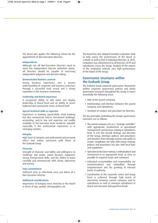 Ecobank Group Annual Report 2010 21
The Board also applies the following criteria for the
appointment of Non-Executive Directors:
Independence
Although not all Non-Executive Directors need to
meet the Independent Director definition above,
all Directors should be capable of exercising
independent judgment and decision-taking.
Demonstrated business acumen
Strong business experience and a proven
understanding of corporate and business processes
through a successful track record and a strong
reputation in the business community.
Leadership and Board experience
A recognized ability to add value and display
leadership at Board level and an ability to assert
balanced and constructive views at Board level.
Special technical skills or expertise
Experience in banking (particularly retail banking
but also commercial and/or investment banking),
accounting, and/or law and expertise not readily
available to the Executive team would be valuable
especially if this professional experience is in
emerging markets.
Integrity
High level of integrity and professional and personal
ethics and values consistent with those of
the Ecobank Group.
Character
Strength of character and ability and willingness to
challenge and probe; sound business judgment;
strong interpersonal skills; and the ability to listen
carefully and communicate with clarity, objectivity
and brevity.
Time commitment
Sufficient time to effectively carry out duties of a
Non-Executive Director.
Additional considerations
Importance of bringing more diversity to the Board
in terms of age, gender, demographics, etc.
The Board has also adopted standard evaluation tools
to help assess the performance of the Board as
a whole as well as that of individual Directors. In 2010,
evaluation was administered to all Directors of ETI and
subsidiaries across the Group. Analysis of the reports
of the evaluation indicate very high performance
of the Board of the Group.
Governance structures within
the Ecobank Group
The Ecobank Group corporate governance documents
outline corporate governance policies and clarify
governance structures throughout the Group. It covers
essentially the following areas:
• Role of the parent company.
• Relationships and interface between the parent
company and subsidiaries.
• Standard of conduct and procedure for Directors.
The key principles underlying the Group’s governance
structures are as follows:
• The parent company acts as a “strategic controller”
with appropriate involvement in operational
management and decision making at subsidiaries
level. It sets the overall strategy and direction
of the Group, develops policies and procedures
and monitors them through reviews and audits to
ensure compliance not only with Group strategy,
policies and procedures but also with local laws
and regulations.
• Operational decision-making is individualized and
maintained at an appropriate level, as close as
possible to required action and customers.
• Individual accountability and responsibility are
institutionalized and embedded through
empowerment and the granting of relevant
levels of authority.
• Coordination at the corporate centre and Group
level is achieved through high levels of
interaction between parent company and its
subsidiaries as well as amongst subsidiaries at
Board and Executive Management levels.
0769_Annual report 8.0_Mise en page 1 15/06/11 10:45 Page21
 
