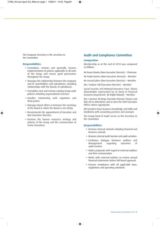 Ecobank Group Annual Report 2010 23
The Company Secretary is the secretary to
the Committee.
Responsibilities
• Formulates, reviews and generally ensures
implementation of policies applicable to all units
of the Group and ensure good governance
throughout the Group.
• Manages the relationship between the company
and its shareholders and subsidiaries, including
relationships with the Boards of subsidiaries.
• Formulates new and reviews existing Group-wide
policies including organizational structure.
• Handles relationship with regulators and
third parties.
• Manages Board affairs in between the meetings
of the Board or when the Board is not sitting.
• Recommends the appointment of Executive and
Non-Executive Directors.
• Reviews the human resources strategy and
policies of the Group and the remuneration of
Senior Executives.
Audit and Compliance Committee
Composition
Membership as at the end of 2010 was composed
as follows:
Mr Kwasi Boatin (Non-Executive Director) – Chairman
Mr Paulo Gomes (Non-Executive Director) – Member
Mr Assaad Jabre (Non-Executive Director) – Member
Mrs. Evelyne Tall (Executive Director) – Member
Social Security and National Insurance Trust, Ghana
(Shareholder represented by its Head of Financial
Accounts Department, Mr Ralph Roland) – Member
Mrs. Laurence do Rego, Executive Director, Finance and
Risk sits in attendance and so does the Chief Executive
Officer where appropriate.
All members have business knowledge and skills and
familiarity with accounting practices and concepts.
The Group Head of Audit serves as the Secretary to
the Committee.
Responsibilities
• Reviews internal controls including financial and
business controls.
• Reviews internal audit function and audit activities.
• Facilitates dialogue between auditors and
Management regarding outcomes of
audit reviews.
• Makes proposals with regard to external auditors
and their remuneration.
• Works with external auditors to review annual
financial statements before full Board approval.
• Ensures compliance with all applicable laws,
regulations and operating standards.
0769_Annual report 8.0_Mise en page 1 15/06/11 10:45 Page23
 
