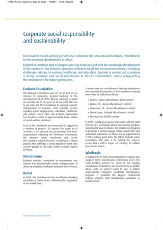 26 Ecobank Group Annual Report 2010
Corporate social responsibility
and sustainability
Ecobank Foundation
The Ecobank Foundation was set up as part of our
mission to contribute, beyond banking, to the
development of all of the African countries in which
we operate. Up to one percent of our profit after tax
is set aside for the Foundation to support projects,
independent of Ecobank, that promote gender
equality, youth engagement, education, healthcare
and culture. Since 2005, the Ecobank Foundation
has funded a total of approximately US$2 million
of social welfare initiatives.
In 2010 the Foundation was very active in supporting
a number of projects. To expand the scope of its
activities, it has entered into partnerships with other
organizations including the Pathfinder Foundation,
the Western Union Foundation and USAID.
This strategy proved effective, resulting in a dozen
projects that will have a direct impact on more than
25,000 people of all ages within several regions
of Africa.
Microfinance
Ecobank remains committed to empowering low
income but economically active entrepreneurs in
Africa by providing wholesale and retail microfinance.
Retail
In 2010, the bank launched its microfinance banking
subsidiary in Sierra Leone, following the acquisition
of Pro Credit Bank.
Ecobank now has microfinance banking subsidiaries
and associated companies in five countries servicing
more than 50,000 micro-clients:
• Nigeria: Accion Microfinance Bank Limited
• Ghana: EB – Accion Microfinance Limited
• Cameroon: EB – Accion Microfinance Limited
• Sierra Leone: Ecobank Microfinance Limited
• Burkina Faso: SOFIPE Limited
In 2010, significant progress was made with the pilot
scheme for a technology-driven mass savings program
targeting the poor in Ghana. This initiative is designed
to promote a formal savings culture among the vast
unbanked population of Africa and is supported by
a US$6 million grant from The Bill & Melinda Gates
Foundation. The plan is to extend the scheme
across Africa with a target of reaching 10 million
low-income savers.
Wholesale
In addition to its own retail operations, Ecobank also
supports other microfinance institutions and is the
main banking partner for many of the leading
microfinance institutions and cooperatives in Middle
Africa, with an indirect reach to over 2 million
micro-clients. Ecobank’s wholesale microfinance
program is probably the largest commercial
linkage program with microfinance operators in
Middle Africa.
Our business model and key performance indicators take into account Ecobank’s commitment
to the economic development of Africa.
Ecobank is conscious that its progress must go hand-in-hand with the sustainable development
of the continent. Our business approach embraces social and environmental issues, including
challenges relating to ecology, healthcare and education. Ecobank is committed to making
a strong economic and social contribution to Africa’s communities, whilst safeguarding
the environment for future generations.
0769_Annual report 8.0_Mise en page 1 15/06/11 10:45 Page26
 