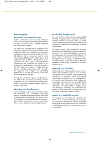 Ecobank Group Annual Report 2010 27
Human capital
Our people, our competitive edge
Ecobank harnesses the power of financial and human
capital to create dynamic and attractive environments
in which to live and work, thereby supporting
the development of Africa.
We believe that our people are our greatest resource
and do our upmost to attract the best talent from
around the globe with a diversity of backgrounds
and cultures. More than 10,000 people from over
32 different African nationalities and as many
different cultural backgrounds work together in local
and virtual teams to deliver banking services to our
customers. We offer training and development
opportunities and encourage our people to be
empowered, responsible and accountable. We provide
the best tools and resources to enable them to
succeed ethically, professionally and personally.
We appreciate and recognize the outstanding
performance of our staff and look to expand their
options for professional growth.
Through our contractors, suppliers and distributors,
we estimate that we directly and indirectly provide
employment for over 50,000 people across Africa, five
times the number of people working within the
Ecobank Group today.
Learning and development
As a learning organization, Ecobank seeks to provide
an emotionally and intellectually stimulating
working environment through continuous investment
in human capital development. We devote up to
5% of payroll costs to staff training and development.
Each member of staff must have an average of at
least 40 hours of training and coaching every year.
Leadership development
Our senior managers and country heads are developed
internally through a structured process that identifies,
develops, advances and retains current and future
leaders. Our leadership programs include mobility and
secondment assignments, job shadowing, coaching
and seminars.
We support human capital development in Africa
through exciting graduate and internship opportunities.
Since 2007, over 1,000 undergraduates have been
given the opportunity to experience firsthand what it is
like to work in an international business environment.
Lasting from 3 to 12 months, our internships offer
the opportunity to acquire the necessary skills and
experience to allow people to contribute to the future
growth of Africa.
Diversity and inclusion
Ecobank, by virtue of its geographical spread, is one
of the most diversified groups in Africa in terms
of its people. Ecobank also has a policy of ensuring
diversity in its employee talent pool without
compromising the quality of its staff. Regular reports
are presented and monitored to ensure adherence
to policy. Our employees come from over 32 different
nationalities from Africa alone, excluding other
nationalities. We communicate in English, French
and Portuguese. Reflecting our commitment to
equality of opportunity, 44% of our workforce and
31% of our management team are female.
Health and work-life balance
We recognize the importance of a personal life
outside of the work environment and encourage
our staff to live balanced lives. We help our people
to be physically and emotionally active. Staff enjoy
a comprehensive health care coverage and access
to counseling.
0769_Annual report 8.0_Mise en page 1 15/06/11 10:45 Page27
 