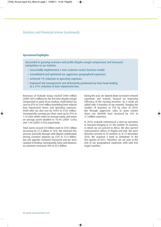 30 Ecobank Group Annual Report 2010
Business and financial review (continued)
Operational highlights
Succeeded in growing revenues and profits despite margin compression and increased
competition in our markets.
• Successfully implemented a new customer-centric business model.
• Consolidated and optimized our aggressive geographical expansion.
• Achieved 1% reduction in operating expenses.
• Improved risk management and defensively positioned our loan book leading
to a 27% reduction in loan impairment loss.
Revenues of Ecobank Group reached $900 million
(2009: $873 million) for the first time despite margin
compression in some of our markets. Profit before tax
rose by 67% to $169 million benefitting from reduced
loan impairment losses and operating expenses.
Profit after tax also rose by 104% to $132 million.
Consequently, earnings per share went up by 97% to
1.14 cents whilst return on average equity and return
on average assets doubled to 10.4% (2009: 5.6%)
and 1.4% (2009: 0.7%) respectively.
Total assets crossed $10 billion mark to $10.5 billion
increasing by $1.5 billion or 16%. We achieved this
increase primarily through solid deposit mobilization
driving customer deposits up 22% to $7.9 billion.
Our risk appetite remained measured and we were
cautious in lending. Consequently, loans and advances
to customers increased 10% to $5.3 billion.
During the year, we slowed down on branch network
expansion and instead, focused on improving
efficiency of the existing branches. As a result we
added only 9 branches to our network, bringing the
number of branches to 755 by close of 2010.
But through aggressive sales to grow market
share, our clientele base increased by 14% to
3.1 million customers.
In 2010, Ecobank commenced a start-up operation
in Tanzania bringing to 31 the number of countries
in which we are present in Africa. We also opened
representative offices in Angola and UAE. We were
therefore present in 33 markets as of 31 December
2010. We acquired a bank in Zimbabwe in the
first quarter of 2011. Therefore, we are now at the
end of our geographical expansion with only few
target countries.
0769_Annual report 8.0_Mise en page 1 15/06/11 10:45 Page30
 