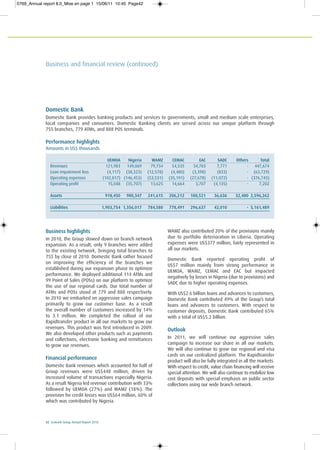 42 Ecobank Group Annual Report 2010
Domestic Bank
Domestic Bank provides banking products and services to governments, small and medium scale enterprises,
local companies and consumers. Domestic Banking clients are served across our unique platform through
755 branches, 779 ATMs, and 888 POS terminals.
Performance highlights
Amounts in US$ thousands
UEMOA Nigeria WAMZ CEMAC EAC SADC Others Total
Revenues 121,983 149,069 79,734 54,335 34,783 7,771 - 447,674
Loan impairment loss (4,117) (38,323) (12,578) (4,480) (3,398) (833) - (63,729)
Operating expenses (102,817) (146,453) (53,531) (35,191) (27,678) (11,072) - (376,743)
Operating profit 15,048 (35,707) 13,625 14,664 3,707 (4,135) - 7,202
Assets 918,450 980,347 241,615 206,212 180,521 36,636 32,480 2,596,262
Liabilities 1,903,754 1,356,017 784,580 778,491 296,637 42,010 - 5,161,489
Business highlights
In 2010, the Group slowed down on branch network
expansion. As a result, only 9 branches were added
to the existing network, bringing total branches to
755 by close of 2010. Domestic Bank rather focused
on improving the efficiency of the branches we
established during our expansion phase to optimize
performance. We deployed additional 114 ATMs and
99 Point of Sales (POSs) on our platform to optimize
the use of our regional cards. Our total number of
ATMs and POSs stood at 779 and 888 respectively.
In 2010 we embarked on aggressive sales campaign
primarily to grow our customer base. As a result
the overall number of customers increased by 14%
to 3.1 million. We completed the rollout of our
Rapidtransfer product in all our markets to grow our
revenues. This product was first introduced in 2009.
We also developed other products such as payments
and collections, electronic banking and remittances
to grow our revenues.
Financial performance
Domestic Bank revenues which accounted for half of
Group revenues were US$448 million, driven by
increased volume of transactions especially Nigeria.
As a result Nigeria led revenue contribution with 33%
followed by UEMOA (27%) and WAMZ (18%). The
provision for credit losses was US$64 million, 60% of
which was contributed by Nigeria.
WAMZ also contributed 20% of the provisions mainly
due to portfolio deterioration in Liberia. Operating
expenses were US$377 million, fairly represented in
all our markets.
Domestic Bank reported operating profit of
US$7 million mainly from strong performance in
UEMOA, WAMZ, CEMAC and EAC but impacted
negatively by losses in Nigeria (due to provisions) and
SADC due to higher operating expenses.
With US$2.6 billion loans and advances to customers,
Domestic Bank contributed 49% of the Group’s total
loans and advances to customers. With respect to
customer deposits, Domestic Bank contributed 65%
with a total of US$5.2 billion.
Outlook
In 2011, we will continue our aggressive sales
campaign to increase our share in all our markets.
We will also continue to grow our regional and visa
cards on our centralized platform. The Rapidtransfer
product will also be fully integrated in all the markets.
With respect to credit, value chain financing will receive
special attention. We will also continue to mobilize low
cost deposits with special emphasis on public sector
collections using our wide branch network.
Business and financial review (continued)
0769_Annual report 8.0_Mise en page 1 15/06/11 10:45 Page42
 