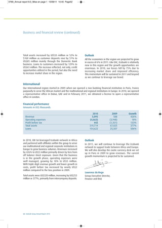 Laurence do Rego
Group Executive Director,
Finance and Risk
52 Ecobank Group Annual Report 2010
Financial performance
Amounts in US$ thousands
2010 2009 Growth
Revenue 3,095 588 426%
Operating expenses (4,663) (3,948) 18%
Profit before tax 442 (1,351) 133%
Total assets 319,714 67,025 377%
Loans 154,622 25,507 506%
In 2010, EBI SA leveraged Ecobank network in Africa
and partnered with affiliates within the group to serve
our multinational and regional corporate institutions in
Europe to grow business volumes. Revenues increased
by 426% to US$3 million primarily driven by fees from
off balance sheet exposure. Given that the business
is in the growth phase, operating expenses were
well managed, growing by 18% to US$5 million.
With triple-digit revenue growth and lower growth in
costs, profit before tax increased by nearly US$2
million compared to the loss position in 2009.
Total assets were US$320 million, increasing by US$253
million or 377%, primarily from intercompany deposits.
Outlook
In 2011, we will continue to leverage the Ecobank
network to support trade between Africa and Europe.
We will also develop the exotic currency desk we set
up in Paris in 2009 to grow revenues. The current
growth momentum is projected to be sustained.
Total assets increased by US$55 million or 52% to
$160 million as customer deposits rose by 51% to
US$85 million mainly through the Domestic Bank
business. Loans to customers increased by 129% to
US$63 million. The increase reflected, not only, credit
opportunities utilized in the period, but also the need
to increase market share in the region.
Outlook
All the economies in the region are projected to grow
in excess of 6% in 2011. Like EAC, Ecobank is relatively
new in this region and the growth opportunities are
enormous. In 2010, our losses fell by 75% due to
increasing market share and improved efficiency.
This momentum will be sustained in 2011 and beyond
as we continue to leverage our brand.
International
Our International region started in 2009 when we opened a non banking financial institution in Paris, France
purposely to serve the African market and the multinational and regional institutions in Europe. In 2010, we opened
a representative office in Dubai, UAE and in February 2011, we obtained a license to open a representative
office in London.
Business and financial review (continued)
0769_Annual report 8.0_Mise en page 1 15/06/11 10:45 Page52
 