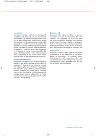 Ecobank Group Annual Report 2010 55
Sovereign risk
Sovereign risk includes political, convertibility and
cross-border risks. Such risks can arise from actions
of a sovereign state or from unforeseen circumstances
such as wars and uprisings. They affect the ability
of residents to meet their obligations to a lender who
is domiciled in another country. In as much as the
West African Economic and Monetary Union (UEMOA)
and the Central African Economic and Monetary Union
(CEMAC) share a “common” currency with the support
of the Banque de France, risk exposures taken by
Group subsidiaries registered within either economic
union on residents of any country within either
economic union are not considered cross-border risk.
Strategic and franchise risks
Strategic and franchise risks arise whenever the Group
launches a new product or a new service, or when it
implements a strategy. The risk is that the strategy
may fail, causing damage to the Group’s image, which
may impair the Group’s ability to generate or retain
business. However, the Group always carefully
assesses both the impact of external factors on its
strategic choices (strategic risk) and the feed-back
from clients, shareholders and regulators on its results
and capital (franchise risk).
Compliance risk
Compliance risk is related to violations of rules and
regulations in force in countries where the Group
operates. The compliance risk also arises when
the rules or regulations applicable to the products
and activities of subsidiary banks are ambiguous.
Such a risk could result in sanctions, penalties,
damages and even the voiding of existing contracts.
Legal and regulatory risks are part of compliance risk.
Disclosure risk
Disclosure risk is the risk of loss due to the presentation
of incomplete or false information to the general
public, or shareholders, or regulatory bodies.
Non-compliance with accounting rules and
requirements for rendition of reports to regulatory
and supervisory or fiscal authorities could also give
rise to strategic and franchise risks.
0769_Annual report 8.0_Mise en page 1 15/06/11 10:45 Page55
 