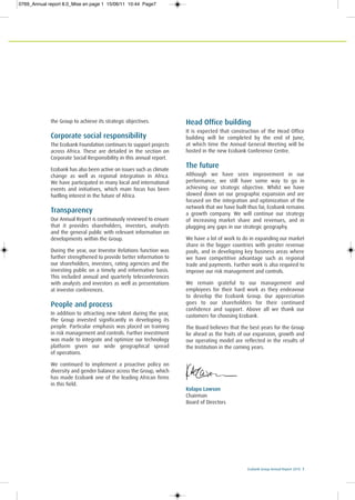 Ecobank Group Annual Report 2010 7
the Group to achieve its strategic objectives.
Corporate social responsibility
The Ecobank Foundation continues to support projects
across Africa. These are detailed in the section on
Corporate Social Responsibility in this annual report.
Ecobank has also been active on issues such as climate
change as well as regional integration in Africa.
We have participated in many local and international
events and initiatives, which main focus has been
fuelling interest in the future of Africa.
Transparency
Our Annual Report is continuously reviewed to ensure
that it provides shareholders, investors, analysts
and the general public with relevant information on
developments within the Group.
During the year, our Investor Relations function was
further strengthened to provide better information to
our shareholders, investors, rating agencies and the
investing public on a timely and informative basis.
This included annual and quarterly teleconferences
with analysts and investors as well as presentations
at investor conferences.
People and process
In addition to attracting new talent during the year,
the Group invested significantly in developing its
people. Particular emphasis was placed on training
in risk management and controls. Further investment
was made to integrate and optimize our technology
platform given our wide geographical spread
of operations.
We continued to implement a proactive policy on
diversity and gender balance across the Group, which
has made Ecobank one of the leading African firms
in this field.
Head Office building
It is expected that construction of the Head Office
building will be completed by the end of June,
at which time the Annual General Meeting will be
hosted in the new Ecobank Conference Centre.
The future
Although we have seen improvement in our
performance, we still have some way to go in
achieving our strategic objective. Whilst we have
slowed down on our geographic expansion and are
focused on the integration and optimization of the
network that we have built thus far, Ecobank remains
a growth company. We will continue our strategy
of increasing market share and revenues, and in
plugging any gaps in our strategic geography.
We have a lot of work to do in expanding our market
share in the bigger countries with greater revenue
pools, and in developing key business areas where
we have competitive advantage such as regional
trade and payments. Further work is also required to
improve our risk management and controls.
We remain grateful to our management and
employees for their hard work as they endeavour
to develop the Ecobank Group. Our appreciation
goes to our shareholders for their continued
confidence and support. Above all we thank our
customers for choosing Ecobank.
The Board believes that the best years for the Group
lie ahead as the fruits of our expansion, growth and
our operating model are reflected in the results of
the Institution in the coming years.
Kolapo Lawson
Chairman
Board of Directors
0769_Annual report 8.0_Mise en page 1 15/06/11 10:44 Page7
 