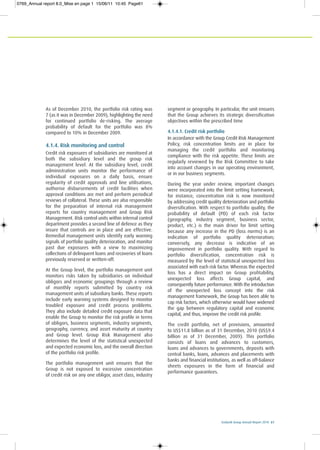 Ecobank Group Annual Report 2010 61
As of December 2010, the portfolio risk rating was
7 (as it was in December 2009), highlighting the need
for continued portfolio de-risking. The average
probability of default for the portfolio was 8%
compared to 10% in December 2009.
4.1.4. Risk monitoring and control
Credit risk exposures of subsidiaries are monitored at
both the subsidiary level and the group risk
management level. At the subsidiary level, credit
administration units monitor the performance of
individual exposures on a daily basis, ensure
regularity of credit approvals and line utilisations,
authorise disbursements of credit facilities when
approval conditions are met and perform periodical
reviews of collateral. These units are also responsible
for the preparation of internal risk management
reports for country management and Group Risk
Management. Risk control units within internal control
department provides a second line of defence as they
insure that controls are in place and are effective.
Remedial management units identify early warning
signals of portfolio quality deterioration, and monitor
past due exposures with a view to maximizing
collections of delinquent loans and recoveries of loans
previously reserved or written-off.
At the Group level, the portfolio management unit
monitors risks taken by subsidiaries on individual
obligors and economic groupings through a review
of monthly reports submitted by country risk
management units of subsidiary banks. These reports
include early warning systems designed to monitor
troubled exposure and credit process problems.
They also include detailed credit exposure data that
enable the Group to monitor the risk profile in terms
of obligors, business segments, industry segments,
geography, currency, and asset maturity at country
and Group level. Group Risk Management also
determines the level of the statistical unexpected
and expected economic loss, and the overall direction
of the portfolio risk profile.
The portfolio management unit ensures that the
Group is not exposed to excessive concentration
of credit risk on any one obligor, asset class, industry
segment or geography. In particular, the unit ensures
that the Group achieves its strategic diversification
objectives within the prescribed time
4.1.4.1. Credit risk portfolio
In accordance with the Group Credit Risk Management
Policy, risk concentration limits are in place for
managing the credit portfolio and monitoring
compliance with the risk appetite. These limits are
regularly reviewed by the Risk Committee to take
into account changes in our operating environment,
or in our business segments.
During the year under review, important changes
were incorporated into the limit setting framework;
for instance, concentration risk is now monitored
by addressing credit quality deterioration and portfolio
diversification. With respect to portfolio quality, the
probability of default (PD) of each risk factor
(geography, industry segment, business sector,
product, etc.) is the main driver for limit setting
because any increase in the PD (loss norms) is an
indication of portfolio quality deterioration;
conversely, any decrease is indicative of an
improvement in portfolio quality. With regard to
portfolio diversification, concentration risk is
measured by the level of statistical unexpected loss
associated with each risk factor. Whereas the expected
loss has a direct impact on Group profitability,
unexpected loss affects Group capital, and
consequently future performance. With the introduction
of the unexpected loss concept into the risk
management framework, the Group has been able to
cap risk factors, which otherwise would have widened
the gap between regulatory capital and economic
capital, and thus, improve the credit risk profile.
The credit portfolio, net of provisions, amounted
to US$11.8 billion as of 31 December, 2010 (US$9.4
billion as of 31 December, 2009). This portfolio
consists of loans and advances to customers,
loans and advances to governments, deposits with
central banks, loans, advances and placements with
banks and financial institutions, as well as off-balance
sheets exposures in the form of financial and
performance guarantees.
0769_Annual report 8.0_Mise en page 1 15/06/11 10:45 Page61
 