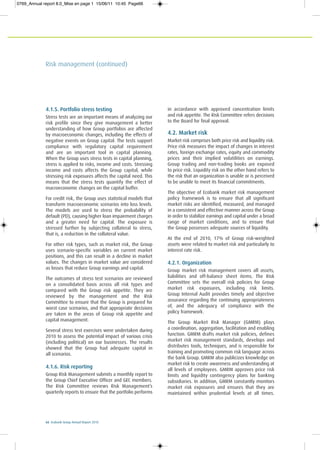 66 Ecobank Group Annual Report 2010
Risk management (continued)
4.1.5. Portfolio stress testing
Stress tests are an important means of analyzing our
risk profile since they give management a better
understanding of how Group portfolios are affected
by macroeconomic changes, including the effects of
negative events on Group capital. The tests support
compliance with regulatory capital requirement
and are an important tool in capital planning.
When the Group uses stress tests in capital planning,
stress is applied to risks, income and costs. Stressing
income and costs affects the Group capital, while
stressing risk exposures affects the capital need. This
means that the stress tests quantify the effect of
macroeconomic changes on the capital buffer.
For credit risk, the Group uses statistical models that
transform macroeconomic scenarios into loss levels.
The models are used to stress the probability of
default (PD), causing higher loan impairment charges
and a greater need for capital. The exposure is
stressed further by subjecting collateral to stress,
that is, a reduction in the collateral value.
For other risk types, such as market risk, the Group
uses scenario-specific variables on current market
positions, and this can result in a decline in market
values. The changes in market value are considered
as losses that reduce Group earnings and capital.
The outcomes of stress test scenarios are reviewed
on a consolidated basis across all risk types and
compared with the Group risk appetite. They are
reviewed by the management and the Risk
Committee to ensure that the Group is prepared for
worst case scenarios, and that appropriate decisions
are taken in the areas of Group risk appetite and
capital management.
Several stress test exercises were undertaken during
2010 to assess the potential impact of various crisis
(including political) on our businesses. The results
showed that the Group had adequate capital in
all scenarios.
4.1.6. Risk reporting
Group Risk Management submits a monthly report to
the Group Chief Executive Officer and GEC members.
The Risk Committee reviews Risk Management’s
quarterly reports to ensure that the portfolio performs
in accordance with approved concentration limits
and risk appetite. The Risk Committee refers decisions
to the Board for final approval.
4.2. Market risk
Market risk comprises both price risk and liquidity risk.
Price risk measures the impact of changes in interest
rates, foreign exchange rates, equity and commodity
prices and their implied volatilities on earnings.
Group trading and non-trading books are exposed
to price risk. Liquidity risk on the other hand refers to
the risk that an organization is unable or is perceived
to be unable to meet its financial commitments.
The objective of Ecobank market risk management
policy framework is to ensure that all significant
market risks are identified, measured, and managed
in a consistent and effective manner across the Group
in order to stabilize earnings and capital under a broad
range of market conditions, and to ensure that
the Group possesses adequate sources of liquidity.
At the end of 2010, 17% of Group risk-weighted
assets were related to market risk and particularly to
interest rate risk.
4.2.1. Organization
Group market risk management covers all assets,
liabilities and off-balance sheet items. The Risk
Committee sets the overall risk policies for Group
market risk exposures, including risk limits.
Group Internal Audit provides timely and objective
assurance regarding the continuing appropriateness
of, and the adequacy of compliance with the
policy framework.
The Group Market Risk Manager (GMRM) plays
a coordination, aggregation, facilitation and enabling
function. GMRM drafts market risk policies, defines
market risk management standards, develops and
distributes tools, techniques, and is responsible for
training and promoting common risk language across
the bank Group. GMRM also publicizes knowledge on
market risk to create awareness and understanding at
all levels of employees. GMRM approves price risk
limits and liquidity contingency plans for banking
subsidiaries. In addition, GMRM constantly monitors
market risk exposures and ensures that they are
maintained within prudential levels at all times.
0769_Annual report 8.0_Mise en page 1 15/06/11 10:45 Page66
 