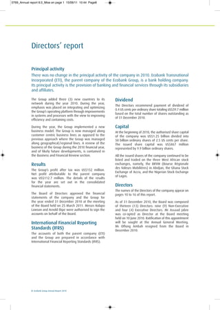 8 Ecobank Group Annual Report 2010
Directors’ report
Principal activity
There was no change in the principal activity of the company in 2010. Ecobank Transnational
Incorporated (ETI), the parent company of the Ecobank Group, is a bank holding company.
Its principal activity is the provision of banking and financial services through its subsidiaries
and affiliates.
The Group added three (3) new countries to its
network during the year 2010. During the year,
emphasis was placed on integrating and optimizing
the Group’s operating platform through improvements
in systems and processes with the view to improving
efficiency and containing costs.
During the year, the Group implemented a new
business model. The Group is now managed along
customer centric business lines as opposed to the
previous approach where the Group was managed
along geographical/regional lines. A review of the
business of the Group during the 2010 financial year,
and of likely future developments, is contained in
the Business and Financial Review section.
Results
The Group’s profit after tax was US$132 million.
Net profit attributable to the parent company
was US$112.7 million. The details of the results
for the year are set out in the consolidated
financial statements.
The Board of Directors approved the financial
statements of the company and the Group for
the year ended 31 December 2010 at the meeting
of the Board held on 25 March 2011. Messrs Kolapo
Lawson and Arnold Ekpe were authorised to sign the
accounts on behalf of the Board.
International Financial Reporting
Standards (IFRS)
The accounts of both the parent company (ETI)
and the Group are prepared in accordance with
International Financial Reporting Standards (IFRS).
Dividend
The Directors recommend payment of dividend of
0.4 US cents per ordinary share totaling US$39.7 million
based on the total number of shares outstanding as
of 31 December 2010.
Capital
At the beginning of 2010, the authorised share capital
of the company was US$1.25 billion divided into
50 billion ordinary shares of 2.5 US cents per share.
The issued share capital was US$867 million
represented by 9.9 billion ordinary shares.
All the issued shares of the company continued to be
listed and traded on the three West African stock
exchanges, namely, the BRVM (Bourse Régionale
des Valeurs Mobilières) in Abidjan, the Ghana Stock
Exchange of Accra, and the Nigerian Stock Exchange
of Lagos.
Directors
The names of the Directors of the company appear on
pages 10 to 16 of this report.
As of 31 December 2010, the Board was composed
of thirteen (13) Directors: nine (9) Non-Executive
and four (4) Executive Directors. Mr Assaad Jabre
was co-opted as Director at the Board meeting
held on 10 June 2010. Ratification of this appointment
will be sought at the Annual General Meeting.
Mr Offong Ambah resigned from the Board in
December 2010.
0769_Annual report 8.0_Mise en page 1 15/06/11 10:44 Page8
 