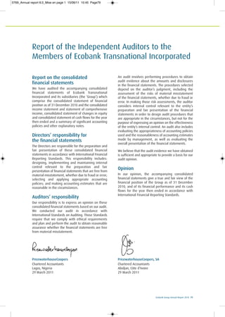 PricewaterhouseCoopers
Chartered Accountants
Lagos, Nigeria
29 March 2011
PricewaterhouseCoopers, SA
Chartered Accountants
Abidjan, Côte d’Ivoire
29 March 2011
Ecobank Group Annual Report 2010 79
Report of the Independent Auditors to the
Members of Ecobank Transnational Incorporated
Report on the consolidated
financial statements
We have audited the accompanying consolidated
financial statements of Ecobank Transnational
Incorporated and its subsidiaries (the ‘Group’) which
comprise the consolidated statement of financial
position as of 31 December 2010 and the consolidated
income statement and statement of comprehensive
income, consolidated statement of changes in equity
and consolidated statement of cash flows for the year
then ended and a summary of significant accounting
policies and other explanatory notes.
Directors’ responsibility for
the financial statements
The Directors are responsible for the preparation and
fair presentation of these consolidated financial
statements in accordance with International Financial
Reporting Standards. This responsibility includes:
designing, implementing and maintaining internal
control relevant to the preparation and fair
presentation of financial statements that are free from
material misstatement, whether due to fraud or error;
selecting and applying appropriate accounting
policies; and making accounting estimates that are
reasonable in the circumstances.
Auditors’ responsibility
Our responsibility is to express an opinion on these
consolidated financial statements based on our audit.
We conducted our audit in accordance with
International Standards on Auditing. Those Standards
require that we comply with ethical requirements
and plan and perform the audit to obtain reasonable
assurance whether the financial statements are free
from material misstatement.
An audit involves performing procedures to obtain
audit evidence about the amounts and disclosures
in the financial statements. The procedures selected
depend on the auditor’s judgment, including the
assessment of the risks of material misstatement
of the financial statements, whether due to fraud or
error. In making those risk assessments, the auditor
considers internal control relevant to the entity’s
preparation and fair presentation of the financial
statements in order to design audit procedures that
are appropriate in the circumstances, but not for the
purpose of expressing an opinion on the effectiveness
of the entity’s internal control. An audit also includes
evaluating the appropriateness of accounting policies
used and the reasonableness of accounting estimates
made by management, as well as evaluating the
overall presentation of the financial statements.
We believe that the audit evidence we have obtained
is sufficient and appropriate to provide a basis for our
audit opinion.
Opinion
In our opinion, the accompanying consolidated
financial statements give a true and fair view of the
financial position of the Group as of 31 December
2010, and of its financial performance and its cash
flows for the year then ended in accordance with
International Financial Reporting Standards.
0769_Annual report 8.0_Mise en page 1 15/06/11 10:45 Page79
 