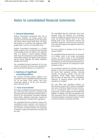 Ecobank Group Annual Report 2010 85
Notes to consolidated financial statements
1. General information
Ecobank Transnational Incorporated (ETI) and its
subsidiaries (together, the Group) provide retail,
corporate and investment banking services throughout
sub Saharan Africa outside South Africa. The Group
had presence in 33 countries and employed 10,003
people (2009: 11,097) as at 31 December 2010.
Ecobank Transnational Incorporated is a limited
liability company and is incorporated and domiciled
in the Republic of Togo. The address of its registered
office is as follows: 2 Avenue Sylvanus Olympio,
Lomé, Togo. The company has a primary listing on the
Ghana Stock Exchange, the Nigerian Stock Exchange
and the Bourse Regionale Des Valeurs Mobilieres
(Abidjan) Cote D’Ivoire.
The consolidated financial statements for the year
ended 31 December 2010 have been approved for
issue by the Board of Directors on 25 March 2011
2. Summary of significant
accounting policies
The principal accounting policies applied in the
preparation of these consolidated financial statements
are set out below. These policies have been
consistently applied to all the years presented,
unless otherwise stated.
2.1. Basis of presentation
The Group’s consolidated financial statements for the
year 2010 have been prepared in accordance with
International Financial Reporting Standards (IFRS) as
issued by the International Accounting Standards
Board (IASB). Additional information required by
national regulations is included where appropriate.
The consolidated financial statements comprise the
consolidated income statement and statement of
comprehensive income showing as two statements,
the statement of financial position, the statement
of changes in equity, the statement of cash flow and
the notes.
The consolidated financial statements have been
prepared under the historical cost convention,
except for available-for-sale financial assets, financial
assets and financial liabilities held at fair value
through profit or loss, all derivative contracts and
investment properties, which have been measured
at fair value and property and equipment which have
been revalued.
The Group classifies its expenses by the nature of
expense method.
The consolidated financial statements are presented
in US Dollars, which is the Group’s presentation
currency. The figures shown in the consolidated
financial statements are stated in US Dollar thousands.
The disclosures on risks from financial instruments are
presented in the financial risk management report
contained in Note 3.
The consolidated statement of cash flows shows the
changes in cash and cash equivalents arising during
the period from operating activities, investing
activities and financing activities. Cash and cash
equivalents include highly liquid investments.
Note 40 shows in which item of the consolidated
statement of financial position cash and cash
equivalents are included.
The cash flows from operating activities are
determined by using the direct method. Consolidated
net income is therefore adjusted by non-cash items,
such as measurement gains or losses, changes
in provisions, as well as changes from receivables and
liabilities. In addition, all income and expenses from
cash transactions that are attributable to investing
or financing activities are eliminated. Interest received
or paid are classified as operating cash flows.
0769_Annual report 8.0_Mise en page 1 15/06/11 10:45 Page85
 