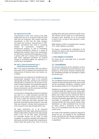 90 Ecobank Group Annual Report 2010
Notes to consolidated financial statements (continued)
VII. Improvements to IFRS
‘Improvements to IFRS’ were issued in May 2008
(endorsed by the EU on 23 January 2009) and April
2009 (not yet endorsed). They contain numerous
amendments to IFRS that the IASB considers
non-urgent but necessary. ‘Improvements to IFRS’
comprise amendments that result in accounting
changes for presentation, recognition or
measurement purposes, as well as terminology
or editorial amendments related to a variety of
individual IFRS standards. Most of the amendments
are effective for annual periods beginning on or after
1 January 2009 and 1 January 2010 respectively,
with earlier application permitted. No material
changes to accounting policies are expected as a
result of these amendments.
VIII. IFRS 9, Financial instruments part 1:
Classification and measurement’
IFRS 9 was issued in November 2009 and replaces
those parts of IAS 39 relating to the classification and
measurement of financial assets. Key features are
as follows:
Financial assets are required to be classified into two
measurement categories: those to be measured
subsequently at fair value, and those to be measured
subsequently at amortised cost. The decision is to be
made at initial recognition. The classification depends
on the entity’s business model for managing its
financial instruments and the contractual cash flow
characteristics of the instrument.
An instrument is subsequently measured at amortised
cost only if it is a debt instrument and both the
objective of the entity’s business model is to hold
the asset to collect the contractual cash flows, and
the asset’s contractual cash flows represent only
payments of principal and interest (that is, it has only
‘basic loan features’). All other debt instruments are
to be measured at fair value through profit or loss.
All equity instruments are to be measured
subsequently at fair value. Equity instruments that are
held for trading will be measured at fair value through
profit or loss. For all other equity investments,
an irrevocable election can be made at initial
recognition, to recognise unrealised and realised fair
value gains and losses through other comprehensive
income rather than profit or loss. There is to be no
recycling of fair value gains and losses to profit or loss.
This election may be made on an instrument-by-
instrument basis. Dividends are to be presented
in profit or loss, as long as they represent a return
on investment.
While adoption of IFRS 9 is mandatory from 1 January
2013, earlier adoption is permitted.
The Group is considering the implications of the
standard, the impact on the Group and the timing of
its adoption by the Group
c. Early adoption of standards
The Group did not early-adopt new or amended
standards in 2010.
2.2. Consolidation
The financial statements of the subsidiaries used to
prepare the consolidated financial statements were
prepared as of the parent company’s reporting date.
The consolidation principles are unchanged as against
the previous year.
a. Subsidiaries
The consolidated financial statements of the Group
comprise the financial statements of the parent entity
and all consolidated subsidiaries, including certain
special purpose entities as of 31 December 2010.
Subsidiaries are companies in which the Group directly
or indirectly holds the majority of the voting rights
and where it determines their financial and business
policies and is able to exercise control over them in
order to benefit from their activities. The existence
and effect of potential voting rights that are currently
exercisable or convertible are considered when
assessing whether the Group controls another entity.
Subsidiaries are fully consolidated from the date
on which control is transferred to the Group.
They are de-consolidated from the date on which
control ceases.
The results of the subsidiaries acquired or disposed of
during the year are included in the consolidated
income statement from the effective acquisition date
or up to the effective date on which control ceases,
as appropriate.
0769_Annual report 8.0_Mise en page 1 15/06/11 10:45 Page90
 