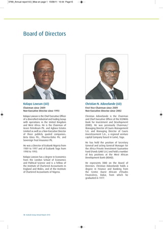 10 Ecobank Group Annual Report 2010
Board of Directors
Kolapo Lawson (60)
Chairman since 2009
Non-Executive Director since 1993
Kolapo Lawson is the Chief Executive Officer
of a diversified industrial and trading Group
with operations in the United Kingdom
and West Africa. He is the Chairman of
Acorn Petroleum Plc. and Agbara Estates
Limited as well as a Non-Executive Director
of three publicly quoted companies:
Beta Glass PIc., Pharma-Deko PIc. and
Sovereign Trust Insurance Plc.
He was a Director of Ecobank Nigeria from
1989 to 1997 and of Ecobank Togo from
1990 to 1993.
Kolapo Lawson has a degree in Economics
from the London School of Economics
and Political Science and is a fellow of
the Institute of Chartered Accountants in
England and Wales, and of the Institute
of Chartered Accountants of Nigeria.
Christian N. Adovelande (60)
First Vice-Chairman since 2009
Non-Executive Director since 2002
Christian Adovelande is the Chairman
and Chief Executive Officer of the ECOWAS
Bank for Investment and Development
(EBID). He was previously Chairman/
Managing Director of Cauris Management
S.A. and Managing Director of Cauris
Investissement S.A., a regional venture
capital Company based in Lomé, Togo.
He has held the position of Secretary
General and acting General Manager for
the Africa Private Investment Guarantee
Fund (Fonds GARI S.A.) and held a number
of key positions at the West African
Development Bank (BOAD).
He represents EBID on the Board of
Directors. Christian Adovelande holds a
degree in Finance and Banking from
the Centre Ouest Africain d’Etudes
Financières, Dakar, from which he
graduated in 1977.
0769_Annual report 8.0_Mise en page 1 15/06/11 10:44 Page10
 