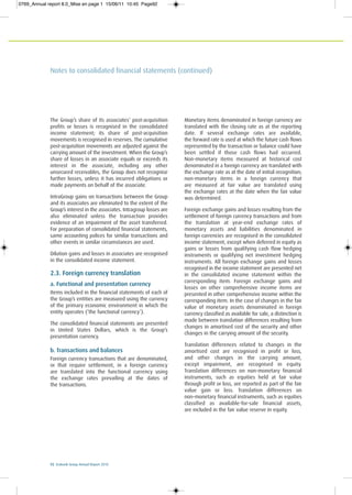 92 Ecobank Group Annual Report 2010
Notes to consolidated financial statements (continued)
The Group’s share of its associates’ post-acquisition
profits or losses is recognised in the consolidated
income statement; its share of post-acquisition
movements is recognised in reserves. The cumulative
post-acquisition movements are adjusted against the
carrying amount of the investment. When the Group’s
share of losses in an associate equals or exceeds its
interest in the associate, including any other
unsecured receivables, the Group does not recognise
further losses, unless it has incurred obligations or
made payments on behalf of the associate.
IntraGroup gains on transactions between the Group
and its associates are eliminated to the extent of the
Group’s interest in the associates. Intragroup losses are
also eliminated unless the transaction provides
evidence of an impairment of the asset transferred.
For preparation of consolidated financial statements,
same accounting polices for similar transactions and
other events in similar circumstances are used.
Dilution gains and losses in associates are recognised
in the consolidated income statement.
2.3. Foreign currency translation
a. Functional and presentation currency
Items included in the financial statements of each of
the Group’s entities are measured using the currency
of the primary economic environment in which the
entity operates (‘the functional currency’).
The consolidated financial statements are presented
in United States Dollars, which is the Group’s
presentation currency.
b. Transactions and balances
Foreign currency transactions that are denominated,
or that require settlement, in a foreign currency
are translated into the functional currency using
the exchange rates prevailing at the dates of
the transactions.
Monetary items denominated in foreign currency are
translated with the closing rate as at the reporting
date. If several exchange rates are available,
the forward rate is used at which the future cash flows
represented by the transaction or balance could have
been settled if those cash flows had occurred.
Non-monetary items measured at historical cost
denominated in a foreign currency are translated with
the exchange rate as at the date of initial recognition;
non-monetary items in a foreign currency that
are measured at fair value are translated using
the exchange rates at the date when the fair value
was determined.
Foreign exchange gains and losses resulting from the
settlement of foreign currency transactions and from
the translation at year-end exchange rates of
monetary assets and liabilities denominated in
foreign currencies are recognised in the consolidated
income statement, except when deferred in equity as
gains or losses from qualifying cash flow hedging
instruments or qualifying net investment hedging
instruments. All foreign exchange gains and losses
recognised in the income statement are presented net
in the consolidated income statement within the
corresponding item. Foreign exchange gains and
losses on other comprehensive income items are
presented in other comprehensive income within the
corresponding item. In the case of changes in the fair
value of monetary assets denominated in foreign
currency classified as available for sale, a distinction is
made between translation differences resulting from
changes in amortised cost of the security and other
changes in the carrying amount of the security.
Translation differences related to changes in the
amortised cost are recognised in profit or loss,
and other changes in the carrying amount,
except impairment, are recognised in equity.
Translation differences on non-monetary financial
instruments, such as equities held at fair value
through profit or loss, are reported as part of the fair
value gain or loss. Translation differences on
non-monetary financial instruments, such as equities
classified as available-for-sale financial assets,
are included in the fair value reserve in equity.
0769_Annual report 8.0_Mise en page 1 15/06/11 10:45 Page92
 