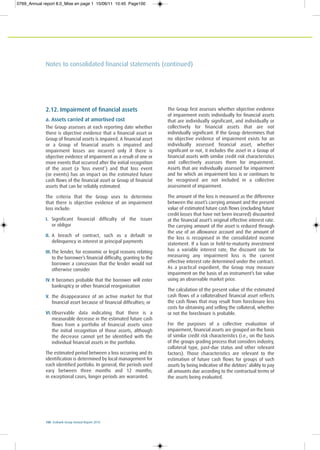 100 Ecobank Group Annual Report 2010
Notes to consolidated financial statements (continued)
2.12. Impairment of financial assets
a. Assets carried at amortised cost
The Group assesses at each reporting date whether
there is objective evidence that a financial asset or
Group of financial assets is impaired. A financial asset
or a Group of financial assets is impaired and
impairment losses are incurred only if there is
objective evidence of impairment as a result of one or
more events that occurred after the initial recognition
of the asset (a ‘loss event’) and that loss event
(or events) has an impact on the estimated future
cash flows of the financial asset or Group of financial
assets that can be reliably estimated.
The criteria that the Group uses to determine
that there is objective evidence of an impairment
loss include:
I. Significant financial difficulty of the issuer
or obligor
II. A breach of contract, such as a default or
delinquency in interest or principal payments
III. The lender, for economic or legal reasons relating
to the borrower’s financial difficulty, granting to the
borrower a concession that the lender would not
otherwise consider
IV. It becomes probable that the borrower will enter
bankruptcy or other financial reorganisation
V. the disappearance of an active market for that
financial asset because of financial difficulties; or
VI. Observable data indicating that there is a
measurable decrease in the estimated future cash
flows from a portfolio of financial assets since
the initial recognition of those assets, although
the decrease cannot yet be identified with the
individual financial assets in the portfolio.
The estimated period between a loss occurring and its
identification is determined by local management for
each identified portfolio. In general, the periods used
vary between three months and 12 months;
in exceptional cases, longer periods are warranted.
The Group first assesses whether objective evidence
of impairment exists individually for financial assets
that are individually significant, and individually or
collectively for financial assets that are not
individually significant. If the Group determines that
no objective evidence of impairment exists for an
individually assessed financial asset, whether
significant or not, it includes the asset in a Group of
financial assets with similar credit risk characteristics
and collectively assesses them for impairment.
Assets that are individually assessed for impairment
and for which an impairment loss is or continues to
be recognised are not included in a collective
assessment of impairment.
The amount of the loss is measured as the difference
between the asset’s carrying amount and the present
value of estimated future cash flows (excluding future
credit losses that have not been incurred) discounted
at the financial asset’s original effective interest rate.
The carrying amount of the asset is reduced through
the use of an allowance account and the amount of
the loss is recognised in the consolidated income
statement. If a loan or held-to-maturity investment
has a variable interest rate, the discount rate for
measuring any impairment loss is the current
effective interest rate determined under the contract.
As a practical expedient, the Group may measure
impairment on the basis of an instrument’s fair value
using an observable market price.
The calculation of the present value of the estimated
cash flows of a collateralised financial asset reflects
the cash flows that may result from foreclosure less
costs for obtaining and selling the collateral, whether
or not the foreclosure is probable.
For the purposes of a collective evaluation of
impairment, financial assets are grouped on the basis
of similar credit risk characteristics (i.e., on the basis
of the groups grading process that considers industry,
collateral type, past-due status and other relevant
factors). Those characteristics are relevant to the
estimation of future cash flows for groups of such
assets by being indicative of the debtors’ ability to pay
all amounts due according to the contractual terms of
the assets being evaluated.
0769_Annual report 8.0_Mise en page 1 15/06/11 10:45 Page100
 