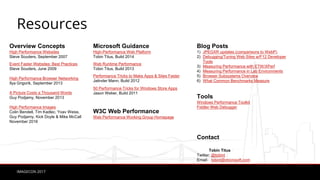 IMAGECON 2017
Resources
Overview Concepts
High Performance Websites
Steve Souders, September 2007
Event Faster Websites: Best Practices
Steve Souders, June 2009
High Performance Browser Networking
Ilya Grigorik, September 2013
A Picture Costs a Thousand Words
Guy Podjamy, November 2013
High Performance Images
Colin Bendell, Tim Kadlec, Yoav Weiss,
Guy Podjarny, Kick Doyle & Mike McCall
November 2016
Microsoft Guidance
High-Performance Web Platform
Tobin Titus, Build 2014
Web Runtime Performance
Tobin Titus, Build 2013
Performance Tricks to Make Apps & Sites Faster
Jatinder Mann, Build 2012
50 Performance Tricks for Windows Store Apps
Jason Weber, Build 2011
W3C Web Performance
Web Performance Working Group Homepage
Blog Posts
1) JPEGXR updates (comparisons to WebP)
2) Debugging/Tuning Web Sites w/F12 Developer
Tools
3) Measuring Performance with ETW/XPerf
4) Measuring Performance in Lab Environments
5) Browser Subsystems Overview
6) What Common Benchmarks Measure
Tools
Windows Performance Toolkit
Fiddler Web Debugger
Contact
Tobin Titus
Twitter: @tobint
Email: tobint@microsoft.com
 