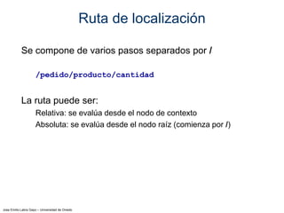 Jose Emilio Labra Gayo – Universidad de Oviedo
Ruta de localización
Se compone de varios pasos separados por /
/pedido/producto/cantidad
La ruta puede ser:
Relativa: se evalúa desde el nodo de contexto
Absoluta: se evalúa desde el nodo raíz (comienza por /)
 