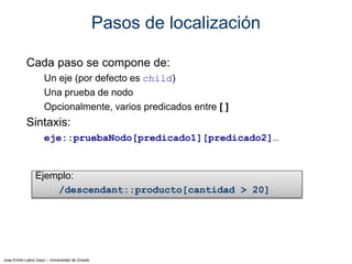 Jose Emilio Labra Gayo – Universidad de Oviedo
Pasos de localización
Cada paso se compone de:
Un eje (por defecto es child)
Una prueba de nodo
Opcionalmente, varios predicados entre [ ]
Sintaxis:
eje::pruebaNodo[predicado1][predicado2]…
Ejemplo:
/descendant::producto[cantidad > 20]
 
