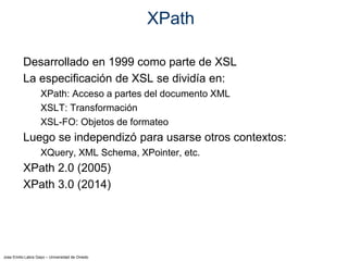 Jose Emilio Labra Gayo – Universidad de Oviedo
XPath
Desarrollado en 1999 como parte de XSL
La especificación de XSL se dividía en:
XPath: Acceso a partes del documento XML
XSLT: Transformación
XSL-FO: Objetos de formateo
Luego se independizó para usarse otros contextos:
XQuery, XML Schema, XPointer, etc.
XPath 2.0 (2005)
XPath 3.0 (2014)
 