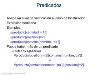 Jose Emilio Labra Gayo – Universidad de Oviedo
Predicados
Añade un nivel de verificación al paso de localización
Expresión booleana
Ejemplos:
//producto[cantidad > 15]
//producto[position()=2]
//producto[contains(nombre, ‘pa’)]
Puede haber más de un predicado
El orden es significativo
//producto[position()=2][contains(nombre,'pa')]

//producto[contains(nombre, 'pa')] [position()=2]
 