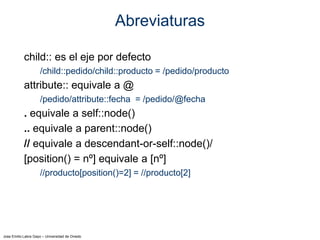 Jose Emilio Labra Gayo – Universidad de Oviedo
Abreviaturas
child:: es el eje por defecto
/child::pedido/child::producto = /pedido/producto
attribute:: equivale a @
/pedido/attribute::fecha = /pedido/@fecha
. equivale a self::node()
.. equivale a parent::node()
// equivale a descendant-or-self::node()/
[position() = nº] equivale a [nº]
//producto[position()=2] = //producto[2]
 