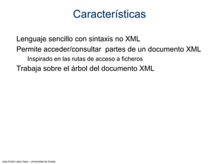 Jose Emilio Labra Gayo – Universidad de Oviedo
Características
Lenguaje sencillo con sintaxis no XML
Permite acceder/consultar partes de un documento XML
Inspirado en las rutas de acceso a ficheros
Trabaja sobre el árbol del documento XML
 