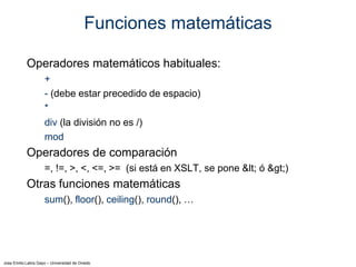 Jose Emilio Labra Gayo – Universidad de Oviedo
Funciones matemáticas
Operadores matemáticos habituales:
+
- (debe estar precedido de espacio)
*
div (la división no es /)
mod
Operadores de comparación
=, !=, >, <, <=, >= (si está en XSLT, se pone < ó >)
Otras funciones matemáticas
sum(), floor(), ceiling(), round(), …
 