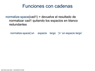 Jose Emilio Labra Gayo – Universidad de Oviedo
Funciones con cadenas
normalize-space(cad1) = devuelve el resultado de
normalizar cad1 quitando los espacios en blanco
redundantes
normalize-space(‘un espacio largo ‘)= ‘un espacio largo’
 