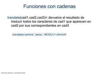 Jose Emilio Labra Gayo – Universidad de Oviedo
Funciones con cadenas
translate(cad1,cad2,cad3)= devuelve el resultado de
traducir todos los caracteres de cad1 que aparecen en
cad2 por sus correspondientes en cad3
translate(‘camina’,’aeiou’,’AEIOU’)=‘cAmInA’
 