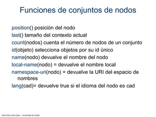 Jose Emilio Labra Gayo – Universidad de Oviedo
Funciones de conjuntos de nodos
position() posición del nodo
last() tamaño del contexto actual
count(nodos) cuenta el número de nodos de un conjunto
id(objeto) selecciona objetos por su id único
name(nodo) devuelve el nombre del nodo
local-name(nodo) = devuelve el nombre local
namespace-uri(nodo) = devuelve la URI del espacio de
nombres
lang(cad)= devuelve true si el idioma del nodo es cad
 